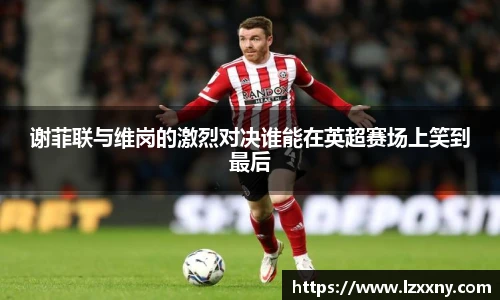 谢菲联与维岗的激烈对决谁能在英超赛场上笑到最后