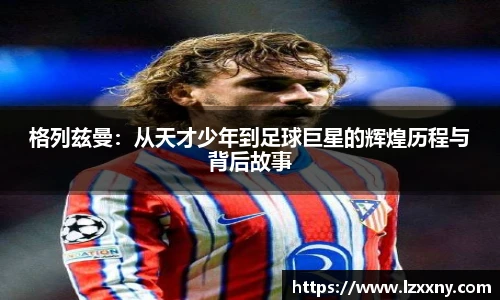 格列兹曼：从天才少年到足球巨星的辉煌历程与背后故事