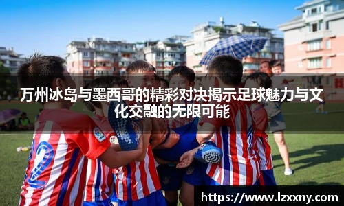 万州冰岛与墨西哥的精彩对决揭示足球魅力与文化交融的无限可能